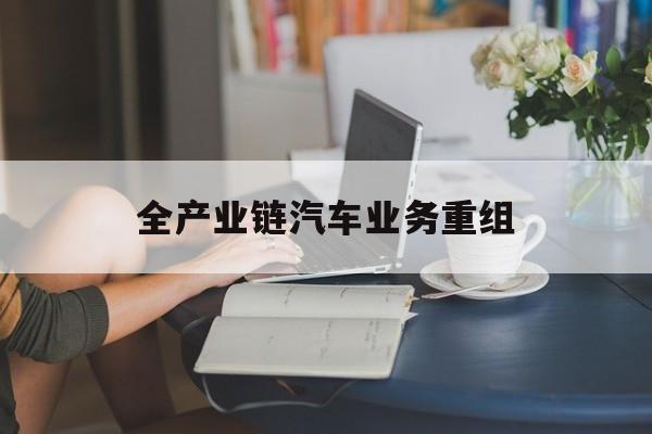 吉安市全产业链汽车业务重组(全产业链汽车业务重组的意义)
