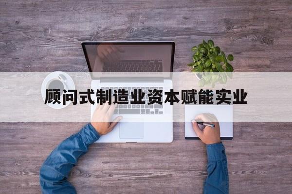 吉安市关于顾问式制造业资本赋能实业的信息