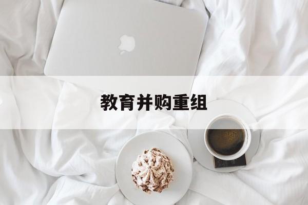 吉安市教育并购重组(近年并购重组经典案例)